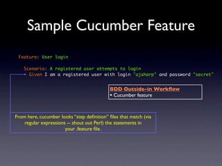 Sample Cucumber Feature
 Feature: User login

    Scenario: A registered user attempts to login
      Given I am a registered user with login "ajsharp" and password "secret"


                                           BDD Outside-in Workﬂow
                                           • Cucumber feature


From here, cucumber looks “step deﬁnition” ﬁles that match (via
    regular expressions -- shout out Perl) the statements in
                       your .feature ﬁle.
 