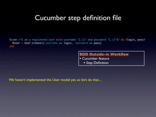 Cucumber step deﬁnition ﬁle

Given /^I am a registered user with username "(.+)" and password "(.+)"$/ do |login, pass|
  @user = User.create!(:username => login, :password => pass)
end


                                               BDD Outside-in Workﬂow
                                               • Cucumber feature
                                                  • Step Deﬁnition


We haven’t implemented the User model yet, so let’s do that....
 