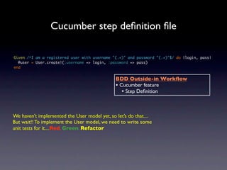 Cucumber step deﬁnition ﬁle

Given /^I am a registered user with username "(.+)" and password "(.+)"$/ do |login, pass|
  @user = User.create!(:username => login, :password => pass)
end


                                              BDD Outside-in Workﬂow
                                              • Cucumber feature
                                                 • Step Deﬁnition


We haven’t implemented the User model yet, so let’s do that....
But wait!! To implement the User model, we need to write some
unit tests for it....Red, Green, Refactor
 