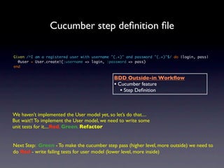 Cucumber step deﬁnition ﬁle

Given /^I am a registered user with username "(.+)" and password "(.+)"$/ do |login, pass|
  @user = User.create!(:username => login, :password => pass)
end


                                              BDD Outside-in Workﬂow
                                              • Cucumber feature
                                                 • Step Deﬁnition


We haven’t implemented the User model yet, so let’s do that....
But wait!! To implement the User model, we need to write some
unit tests for it....Red, Green, Refactor


Next Step: Green - To make the cucumber step pass (higher level, more outside) we need to
do Red - write failing tests for user model (lower level, more inside)
 