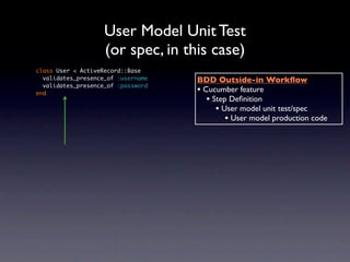 User Model Unit Test
                    (or spec, in this case)
class User < ActiveRecord::Base
  validates_presence_of :username   BDD Outside-in Workﬂow
  validates_presence_of :password
end                                 • Cucumber feature
                                       • Step Deﬁnition
                                          • User model unit test/spec
                                             • User model production code
 