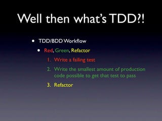 Well then what’s TDD?!
  •   TDD/BDD Workﬂow
      •   Red, Green, Refactor
           1. Write a failing test
           2. Write the smallest amount of production
              code possible to get that test to pass
           3. Refactor
 