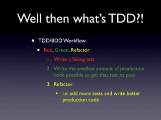 Well then what’s TDD?!
  •   TDD/BDD Workﬂow
      •   Red, Green, Refactor
           1. Write a failing test
           2. Write the smallest amount of production
              code possible to get that test to pass
           3. Refactor
               • i.e. add more tests and write better
                  production code
 