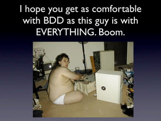 I hope you get as comfortable
 with BDD as this guy is with
    EVERYTHING. Boom.
 