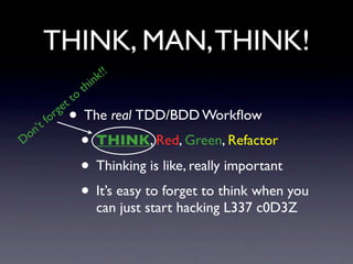 THINK, MAN, THINK!
                         k !!
                     h in
                    t
             t to
           ge
   n ’t
        for     • The real TDD/BDD Workﬂow
D o
                 • THINK, Red, Green, Refactor
                 • Thinking is like, really important
                 • It’s easy to forget to think when you
                        can just start hacking L337 c0D3Z
 