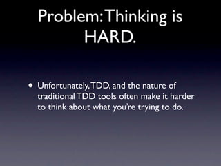 Problem: Thinking is
        HARD.

• Unfortunately, TDD, and the nature of
  traditional TDD tools often make it harder
  to think about what you’re trying to do.
 