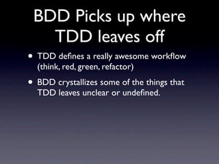 BDD Picks up where
   TDD leaves off
• TDD deﬁnes a really awesome workﬂow
  (think, red, green, refactor)
• BDD crystallizes some of the things that
  TDD leaves unclear or undeﬁned.
 