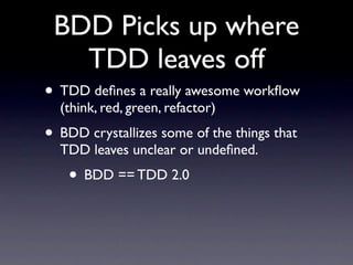 BDD Picks up where
   TDD leaves off
• TDD deﬁnes a really awesome workﬂow
  (think, red, green, refactor)
• BDD crystallizes some of the things that
  TDD leaves unclear or undeﬁned.
    • BDD == TDD 2.0
 