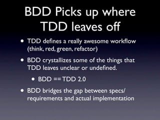 BDD Picks up where
   TDD leaves off
• TDD deﬁnes a really awesome workﬂow
  (think, red, green, refactor)
• BDD crystallizes some of the things that
  TDD leaves unclear or undeﬁned.
    • BDD == TDD 2.0
• BDD bridges the gap between specs/
  requirements and actual implementation
 