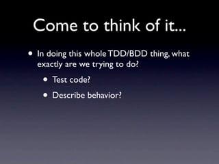 Come to think of it...
• In doing this whole TDD/BDD thing, what
  exactly are we trying to do?
   • Test code?
   • Describe behavior?
 