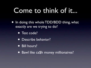 Come to think of it...
• In doing this whole TDD/BDD thing, what
  exactly are we trying to do?
   • Test code?
   • Describe behavior?
   • Bill hours?
   • Bawl like ca$h money millionaires?
 