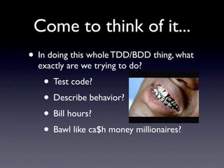 Come to think of it...
• In doing this whole TDD/BDD thing, what
  exactly are we trying to do?
   • Test code?
   • Describe behavior?
   • Bill hours?
   • Bawl like ca$h money millionaires?
 