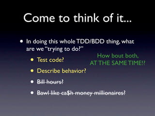 Come to think of it...
• In doing this whole TDD/BDD thing, what
  are we “trying to do?”
                             How bout both,
   • Test code?            AT THE SAME TIME!?
   • Describe behavior?
   • Bill hours?
   • Bawl like ca$h money millionaires?
 