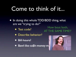 Come to think of it...
• In doing this whole TDD/BDD thing, what
  are we “trying to do?”
                             How bout both,
   • Test code?            AT THE SAME TIME!?
   • Describe behavior?
   • Bill hours?
   • Bawl like ca$h money millionaires?
 