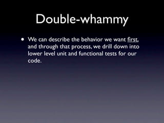 Double-whammy
•   We can describe the behavior we want ﬁrst,
    and through that process, we drill down into
    lower level unit and functional tests for our
    code.
 