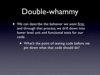 Double-whammy
•   We can describe the behavior we want ﬁrst,
    and through that process, we drill down into
    lower level unit and functional tests for our
    code.
     •   What’s the point of testing code before we
         pin down what that code should do?
 