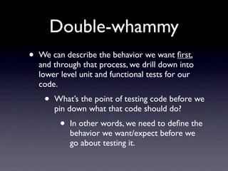 Double-whammy
•   We can describe the behavior we want ﬁrst,
    and through that process, we drill down into
    lower level unit and functional tests for our
    code.
     •   What’s the point of testing code before we
         pin down what that code should do?
          •   In other words, we need to deﬁne the
              behavior we want/expect before we
              go about testing it.
 