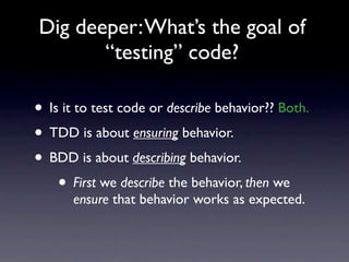 Dig deeper: What’s the goal of
       “testing” code?

• Is it to test code or describe behavior?? Both.
• TDD is about ensuring behavior.
• BDD is about describing behavior.
    • First we describe the behavior, then we
      ensure that behavior works as expected.
 