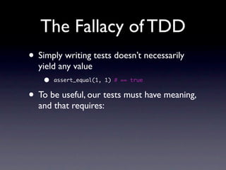 The Fallacy of TDD
• Simply writing tests doesn’t necessarily
  yield any value
    •   assert_equal(1, 1) # == true


• To be useful, our tests must have meaning,
  and that requires:
 