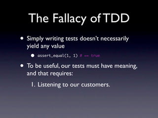 The Fallacy of TDD
• Simply writing tests doesn’t necessarily
  yield any value
    •   assert_equal(1, 1) # == true


• To be useful, our tests must have meaning,
  and that requires:
    1. Listening to our customers.
 