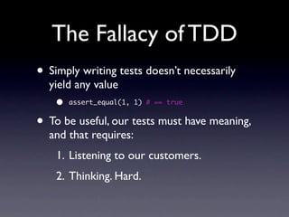 The Fallacy of TDD
• Simply writing tests doesn’t necessarily
  yield any value
    •   assert_equal(1, 1) # == true


• To be useful, our tests must have meaning,
  and that requires:
    1. Listening to our customers.
    2. Thinking. Hard.
 