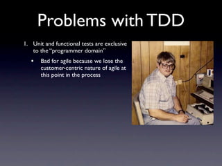 Problems with TDD
1. Unit and functional tests are exclusive
   to the “programmer domain”
   •   Bad for agile because we lose the
       customer-centric nature of agile at
       this point in the process
 