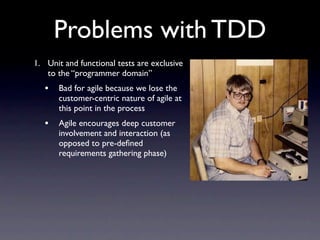 Problems with TDD
1. Unit and functional tests are exclusive
   to the “programmer domain”
   •   Bad for agile because we lose the
       customer-centric nature of agile at
       this point in the process
   •   Agile encourages deep customer
       involvement and interaction (as
       opposed to pre-deﬁned
       requirements gathering phase)
 