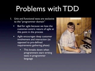 Problems with TDD
1. Unit and functional tests are exclusive
   to the “programmer domain”
   •   Bad for agile because we lose the
       customer-centric nature of agile at
       this point in the process
   •   Agile encourages deep customer
       involvement and interaction (as
       opposed to pre-deﬁned
       requirements gathering phase)
         •   This breaks down when
             programmers start writing
             tests in programmer
             language
 