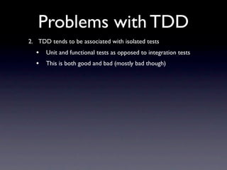 Problems with TDD
2. TDD tends to be associated with isolated tests
  •   Unit and functional tests as opposed to integration tests
  •   This is both good and bad (mostly bad though)
 