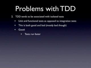 Problems with TDD
2. TDD tends to be associated with isolated tests
  •   Unit and functional tests as opposed to integration tests
  •   This is both good and bad (mostly bad though)
  •   Good:
        •   Tests run faster
 