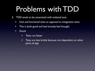 Problems with TDD
2. TDD tends to be associated with isolated tests
  •   Unit and functional tests as opposed to integration tests
  •   This is both good and bad (mostly bad though)
  •   Good:
        •   Tests run faster
        •   Tests are less brittle because not dependent on other
            parts of app
 