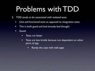 Problems with TDD
2. TDD tends to be associated with isolated tests
  •   Unit and functional tests as opposed to integration tests
  •   This is both good and bad (mostly bad though)
  •   Good:
        •   Tests run faster
        •   Tests are less brittle because not dependent on other
            parts of app
              •   Rarely the case with web apps
 