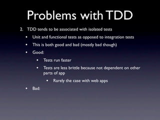 Problems with TDD
2. TDD tends to be associated with isolated tests
  •   Unit and functional tests as opposed to integration tests
  •   This is both good and bad (mostly bad though)
  •   Good:
        •    Tests run faster
        •    Tests are less brittle because not dependent on other
             parts of app
              •   Rarely the case with web apps
  •   Bad:
 