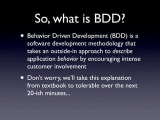 So, what is BDD?
• Behavior Driven Development (BDD) is a
  software development methodology that
  takes an outside-in approach to describe
  application behavior by encouraging intense
  customer involvement
• Don’t worry, we’ll take this explanation
  from textbook to tolerable over the next
  20-ish minutes...
 