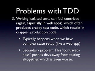 Problems with TDD
3. Writing isolated tests can feel contrived
   (again, especially in web apps), which often
   produces crappy test code, which results in
   crappier production code
    • Typically happens when we have
      complex state setup (like a web app)
    • Secondary problem: This “contrived-
      ness” pushes devs away from testing
      altogether, which is even worse.
 