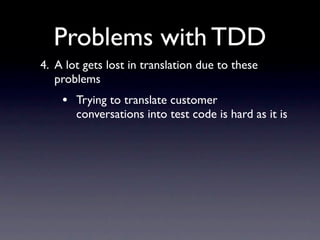 Problems with TDD
4. A lot gets lost in translation due to these
   problems
    • Trying to translate customer
       conversations into test code is hard as it is
 