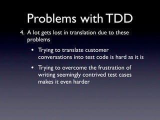 Problems with TDD
4. A lot gets lost in translation due to these
   problems
    • Trying to translate customer
       conversations into test code is hard as it is
    • Trying to overcome the frustration of
       writing seemingly contrived test cases
       makes it even harder
 