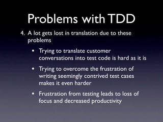 Problems with TDD
4. A lot gets lost in translation due to these
   problems
    • Trying to translate customer
       conversations into test code is hard as it is
    • Trying to overcome the frustration of
       writing seemingly contrived test cases
       makes it even harder
    • Frustration from testing leads to loss of
       focus and decreased productivity
 