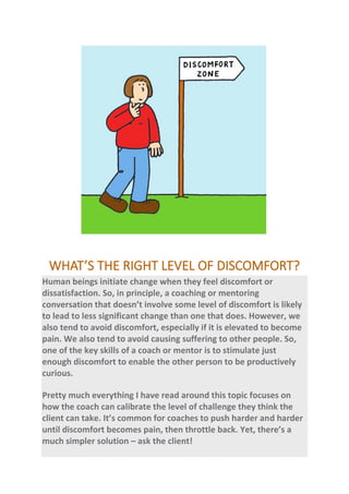 WHAT’S THE RIGHT LEVEL OF DISCOMFORT?
Human beings initiate change when they feel discomfort or
dissatisfaction. So, in principle, a coaching or mentoring
conversation that doesn’t involve some level of discomfort is likely
to lead to less significant change than one that does. However, we
also tend to avoid discomfort, especially if it is elevated to become
pain. We also tend to avoid causing suffering to other people. So,
one of the key skills of a coach or mentor is to stimulate just
enough discomfort to enable the other person to be productively
curious.
Pretty much everything I have read around this topic focuses on
how the coach can calibrate the level of challenge they think the
client can take. It’s common for coaches to push harder and harder
until discomfort becomes pain, then throttle back. Yet, there’s a
much simpler solution – ask the client!
 