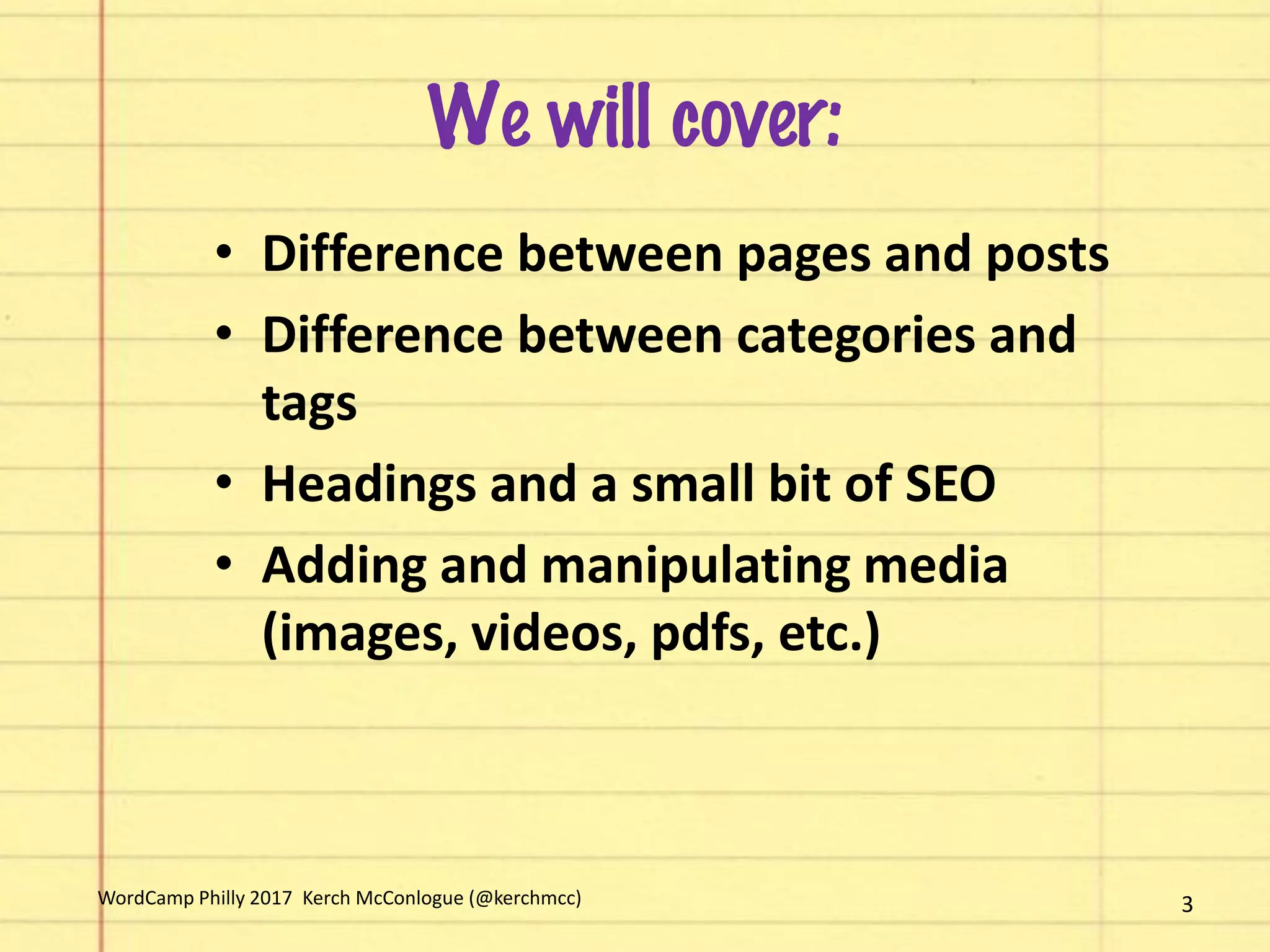 We will cover:
• Difference between pages and posts
• Difference between categories and
tags
• Headings and a small bit of SEO
• Adding and manipulating media
(images, videos, pdfs, etc.)
3WordCamp Philly 2017 Kerch McConlogue (@kerchmcc)
 
