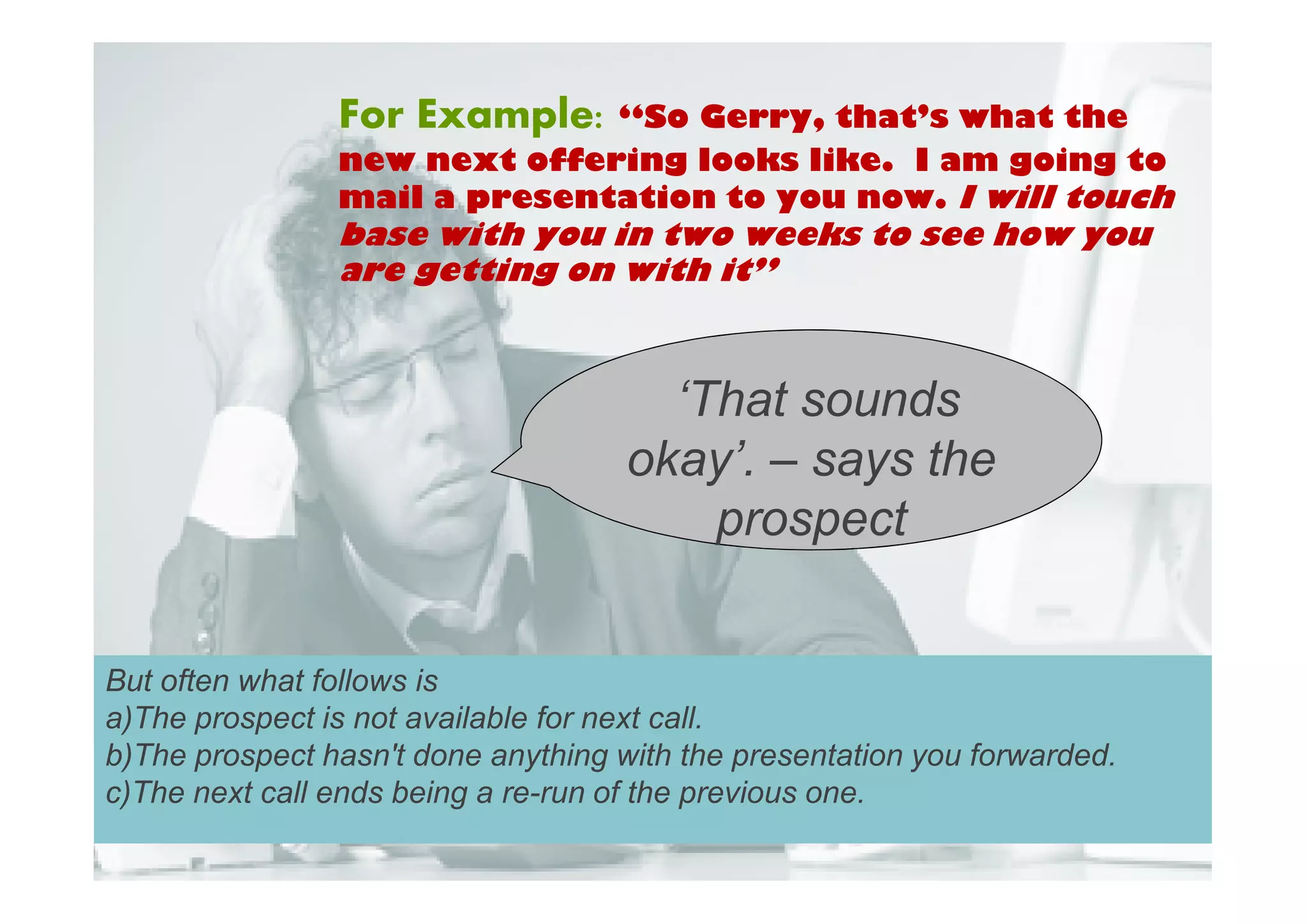 For Example: “So Gerry, that’s what the
                new next offering looks like. I am going to
                mail a presentation to you now. I will touch
                base with you in two weeks to see how you
                are getting on with it”



                                       ‘That sounds
                                     okay’. – says the
                                         prospect


But often what follows is
a)The prospect is not available for next call.
b)The prospect hasn't done anything with the presentation you forwarded.
c)The next call ends being a re-run of the previous one.
 