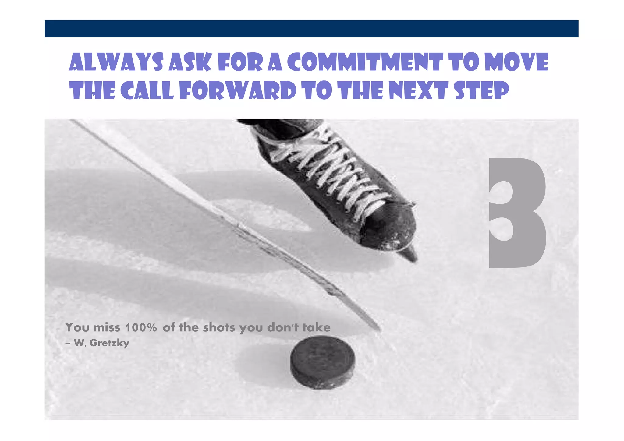 Always ask for a commitment to move
the call forward to the next step




You miss 100% of the shots you don't take
– W, Gretzky
 