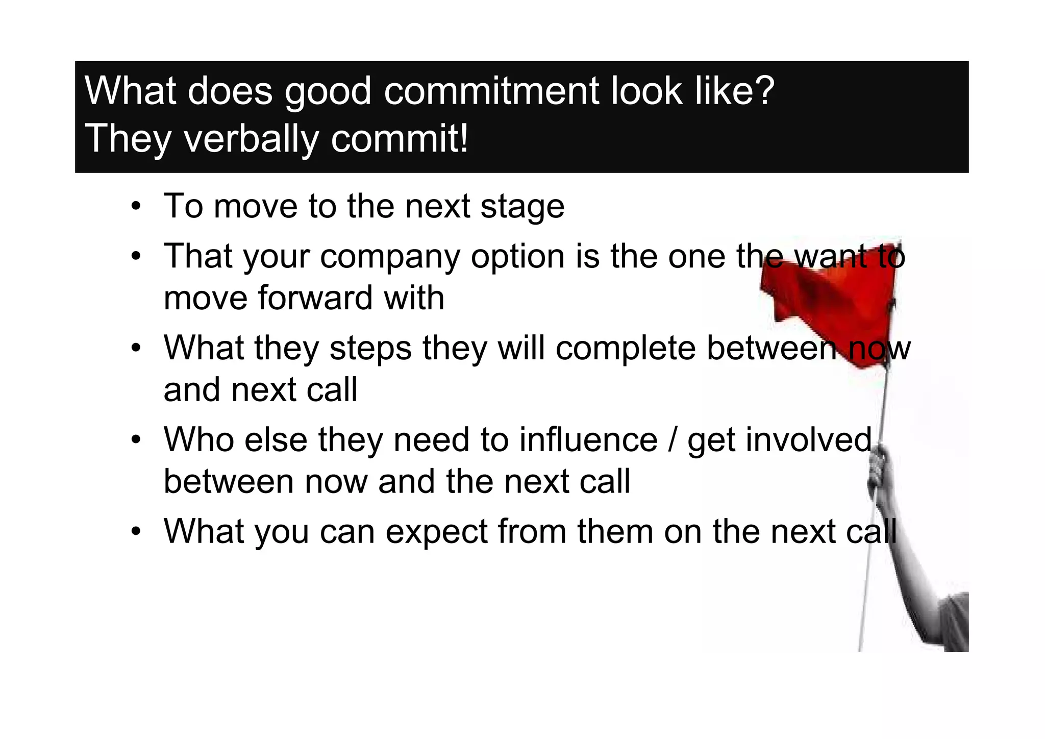 What does good commitment look like?
They verbally commit!
  • To move to the next stage
  • That your company option is the one the want to
    move forward with
  • What they steps they will complete between now
    and next call
  • Who else they need to influence / get involved
    between now and the next call
  • What you can expect from them on the next call
 