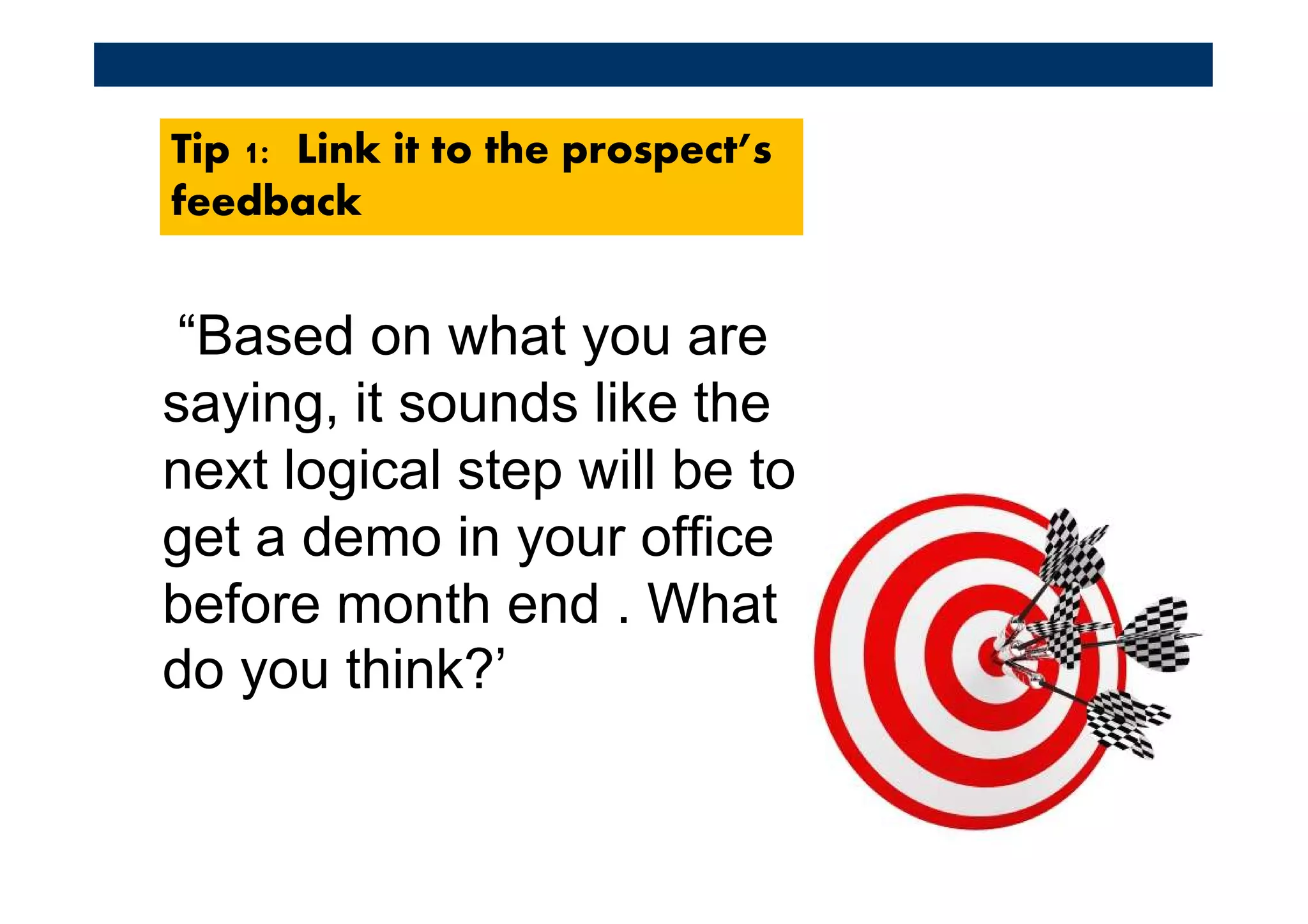 Tip 1: Link it to the prospect’s
feedback


 “Based on what you are
saying, it sounds like the
next logical step will be to
get a demo in your office
before month end . What
do you think?’
 
