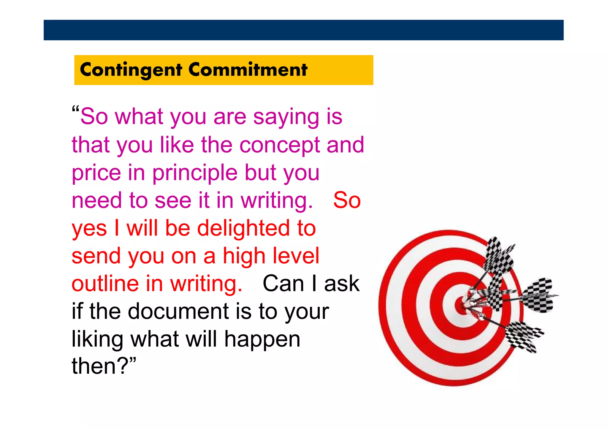 Contingent Commitment

“So what you are saying is
that you like the concept and
price in principle but you
need to see it in writing. So
yes I will be delighted to
send you on a high level
outline in writing. Can I ask
if the document is to your
liking what will happen
then?”
 