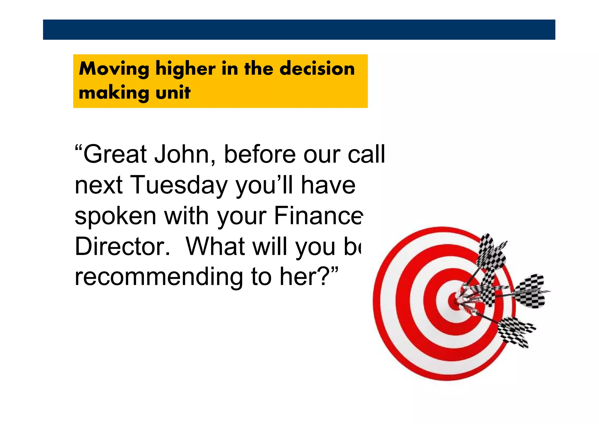 Moving higher in the decision
making unit


“Great John, before our call
next Tuesday you’ll have
spoken with your Finance
Director. What will you be
recommending to her?”
 