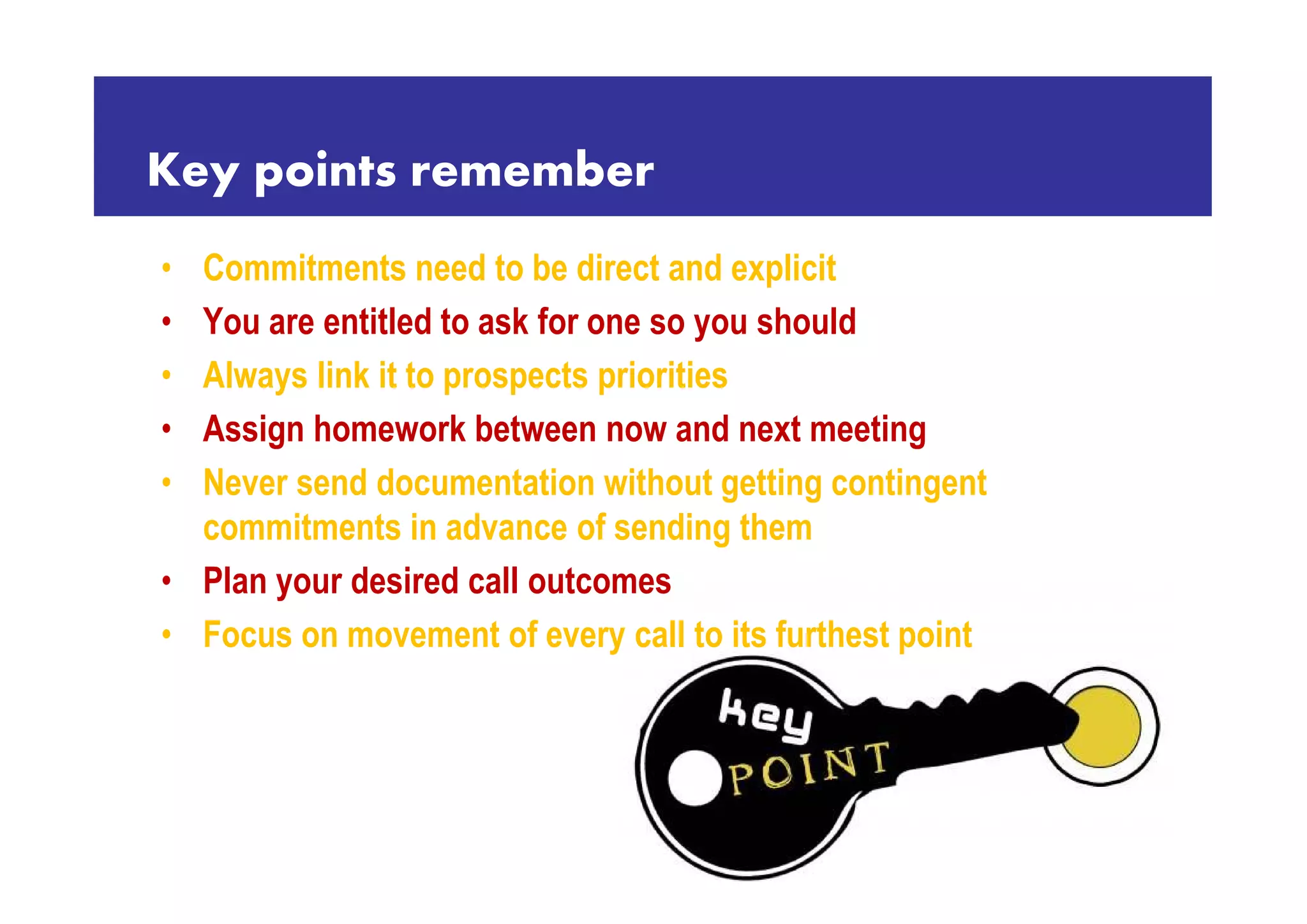 Key points remember
• Commitments need to be direct and explicit
• You are entitled to ask for one so you should
• Always link it to prospects priorities
• Assign homework between now and next meeting
• Never send documentation without getting contingent
  commitments in advance of sending them
• Plan your desired call outcomes
• Focus on movement of every call to its furthest point
 