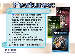 Network is a five-level general 
English course that harnesses 
the power of social media and 
networking to help students 
learn English effectively. It 
presents a range of Internet and 
classroom-based activities for 
students to: 
1. Get more practice 
communicating in English. 
2. Make English-speaking friends, 
and 
3. Find a better job in the future. 
 