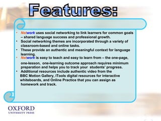 • Network uses social networking to link learners for common goals 
– shared language success and professional growth. 
• Social networking themes are incorporated through a variety of 
classroom-based and online tasks. 
• These provide an authentic and meaningful context for language 
learning. 
• Network is easy to teach and easy to learn from – the one-page, 
one-lesson, one-learning outcome approach requires minimum 
preparation and helps you to track your students' progress. 
• Additional resources include authentic video from the 
BBC Motion Gallery, iTools digital resources for interactive 
whiteboards, and Online Practice that you can assign as 
homework and track. 
 
