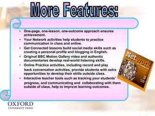 • One-page, one-lesson, one-outcome approach ensures 
achievement. 
• Your Network activities help students to practice 
communication in class and online. 
• Get Connected lessons build social media skills such as 
creating a personal profile and blogging in English. 
• Original BBC Motion Gallery video and authentic 
documentaries develop real-world listening skills. 
• Online Practice activities, including record and play 
back conversation activities, provide students with extra 
opportunities to develop their skills outside class. 
• Interactive teacher tools such as tracking your students' 
progress, and communicating and collaborating with them 
outside of class, help to improve learning outcomes. 
 
